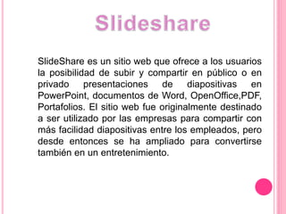 SlideShare es un sitio web que ofrece a los usuarios
la posibilidad de subir y compartir en público o en
privado presentaciones de diapositivas en
PowerPoint, documentos de Word, OpenOffice,PDF,
Portafolios. El sitio web fue originalmente destinado
a ser utilizado por las empresas para compartir con
más facilidad diapositivas entre los empleados, pero
desde entonces se ha ampliado para convertirse
también en un entretenimiento.
 