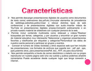  Nos permite descargar presentaciones digitales de usuarios como documentos
de texto como( extensiones doc,pdf,etc.)-Incrustar elementos de procedencia
de webblogs,websitios,ywikis-Crear o retocar distintos tipos de web
conferencias y de presentaciones digitales con audio.-Insertar videos de
YouTube en presentaciones digitales propias-Compartir públicamente o en
privado nuestro material de slideshare con cualquier persona de la web.
 Permite incluir contenido multimedia como slidecast y vídeos.*Realizar
búsquedas por temas, categorías, y por usuarios y encontrar un gran numero
de material educativo muy interesante.*Seleccionar y organizar presentaciones
favoritas y clasificarlas por etiquetas y categorías*Personalizar los datos de
nuestra cuenta personal y participar en grupos y eventos.
 Conocer el numero de visitas recibidas y otros espacios web que han incluido
las presentaciones. Los formatos de archivos que soporta son : pdf ,ppt , pps,
pptx,potentre otros, para presentacionesPdf, doc., RTF, xls para documentos
 Nos permite compartirlo a través de correo electrónico o meterlo con su propio
reproductor en nuestra pagina web Una vez subida y publica podemos añadirle
comentarios Puede accederse desde cualquier lugar que tenga conexión a
internet .
 