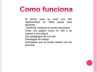 El primer paso es crear una wiki
registrándose en Wikis paces para
docentes.
Confirmar mediante el correo electrónico.
Crear una pagina nueva en wiki y se
ingresa a una pagina
Uso pedagógico de una wiki.
Estrategias de trabajo.
Actividades que se puede realizar con los
alumnos.
 