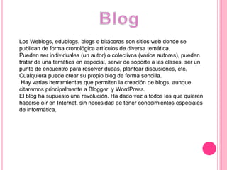 Los Weblogs, edublogs, blogs o bitácoras son sitios web donde se
publican de forma cronológica artículos de diversa temática.
Pueden ser individuales (un autor) o colectivos (varios autores), pueden
tratar de una temática en especial, servir de soporte a las clases, ser un
punto de encuentro para resolver dudas, plantear discusiones, etc.
Cualquiera puede crear su propio blog de forma sencilla.
Hay varias herramientas que permiten la creación de blogs, aunque
citaremos principalmente a Blogger y WordPress.
El blog ha supuesto una revolución. Ha dado voz a todos los que quieren
hacerse oír en Internet, sin necesidad de tener conocimientos especiales
de informática.
 