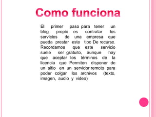 El primer paso para tener un
blog propio es contratar los
servicios de una empresa que
pueda prestar este tipo De recurso.
Recordamos que este servicio
suele ser gratuito, aunque hay
que aceptar los términos de la
licencia que Permiten disponer de
un sitio en un servidor remoto para
poder colgar los archivos (texto,
imagen, audio y video)
 