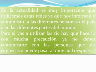 En la actualidad es muy importante que utilicemos estas redes ya que nos informan y comunican  a las diferentes personas del país  o en las diferentes partes del mundo .Pero si vas a utilizar las tic hay que hacerlo con mucha precaución ya no debes comunicarte con las personas que no conozcas o puede pasar al muy mal después .