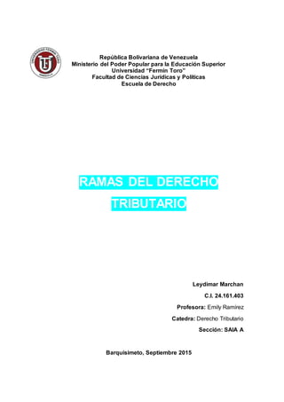 República Bolivariana de Venezuela
Ministerio del Poder Popular para la Educación Superior
Universidad “Fermín Toro”
Facultad de Ciencias Jurídicas y Políticas
Escuela de Derecho
RAMAS DEL DERECHO
TRIBUTARIO
Leydimar Marchan
C.I. 24.161.403
Profesora: Emily Ramírez
Catedra: Derecho Tributario
Sección: SAIA A
Barquisimeto, Septiembre 2015
 