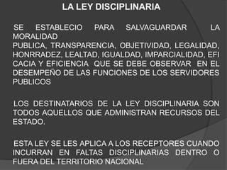 LA LEY DISCIPLINARIA
SE ESTABLECIO PARA SALVAGUARDAR LA
MORALIDAD
PUBLICA, TRANSPARENCIA, OBJETIVIDAD, LEGALIDAD,
HONRRADEZ, LEALTAD, IGUALDAD, IMPARCIALIDAD, EFI
CACIA Y EFICIENCIA QUE SE DEBE OBSERVAR EN EL
DESEMPEÑO DE LAS FUNCIONES DE LOS SERVIDORES
PUBLICOS
LOS DESTINATARIOS DE LA LEY DISCIPLINARIA SON
TODOS AQUELLOS QUE ADMINISTRAN RECURSOS DEL
ESTADO.
ESTA LEY SE LES APLICA A LOS RECEPTORES CUANDO
INCURRAN EN FALTAS DISCIPLINARIAS DENTRO O
FUERA DEL TERRITORIO NACIONAL
 