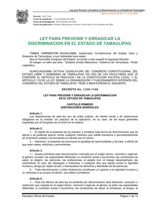 Ley para Prevenir y Erradicar la Discriminación en el Estado de Tamaulipas.
Última reforma POE No. 19 12-02-2008
Decreto LVIII-1146
Fecha de expedición 15 de diciembre del 2004
Fecha de promulgación 29 de diciembre del 2004
Fecha de publicación Periódico Oficial Anexo al número 156 de fecha 29 de diciembre del 2004.
Periódico Oficial del Estado. Página 1 de 10
LEY PARA PREVENIR Y ERRADICAR LA
DISCRIMINACION EN EL ESTADO DE TAMAULIPAS.
TTOOMMAASS YYAARRRRIINNGGTTOONN RRUUVVAALLCCAABBAA,, Gobernador Constitucional del Estado Libre y
Soberano de Tamaulipas, a sus habitantes hace saber:
Que el Honorable Congreso del Estado, ha tenido a bien expedir el siguiente Decreto:
Al margen un sello que dice:- “Estados Unidos Mexicanos.- Gobierno de Tamaulipas.- Poder
Legislativo.
QUINCUAGESIMA OCTAVA LEGISLATURA DEL CONGRESO CONSTITUCIONAL DEL
ESTADO LIBRE Y SOBERANO DE TAMAULIPAS, EN USO DE LAS FACULTADES QUE LE
CONFIERE EL ARTICULO 58 FRACCION I DE LA CONSTITUCION POLITICA LOCAL; Y EL
ARTICULO 119 DE LA LEY SOBRE LA ORGANIZACION Y FUNCIONAMIENTO INTERNOS DEL
CONGRESO DEL ESTADO DE TAMAULIPAS, TIENE A BIEN EXPEDIR EL SIGUIENTE:
DECRETO No. LVIII-1146
LEY PARA PREVENIR Y ERRADICAR LA DISCRIMINACION
EN EL ESTADO DE TAMAULIPAS.
CAPITULO PRIMERO
DISPOSICIONES GENERALES.
Artículo 1.
Las disposiciones de esta ley son de orden público, de interés social y de observancia
obligatoria en la entidad, sin perjuicio de la aplicación, en su caso, de las leyes generales
expedidas por el Congreso de la Unión en la materia.
Artículo 2.
1.- El objeto de la presente ley es prevenir y erradicar toda forma de discriminación que se
ejerza o se pretenda ejercer contra cualquier individuo que habite transitoria o permanentemente
en el territorio estatal o se encuentre en tránsito por el mismo.
2.- Asimismo, la presente ley promueve la igualdad de oportunidades y de trato, a efecto de
que sean reales, efectivas y permanentes.
Artículo 3.
1.- Queda prohibida toda discriminación motivada por el origen étnico, nacional o regional,
el género, la edad, las capacidades diferentes, la condición social o económica, las condiciones de
salud, la religión, las opiniones, las preferencias, el estado civil, el trabajo desempeñado, las
costumbres, la raza, las ideologías o creencias, o cualquier otra que atente contra la dignidad
humana y tenga por objeto anular o menoscabar los derechos y libertades de las personas.
2.- Toda discriminación o toda intolerancia constituyen un agravio a la dignidad humana y
un retroceso a su propia condición, que deben combatirse.
Artículo 4.
1.- Para los efectos de esta ley se entiende por discriminación toda distinción, exclusión o
restricción que, basada en el origen étnico, nacional o regional, el género, la edad, las capacidades
diferentes, la condición social o económica, las condiciones de salud, el embarazo, la lengua, la
 