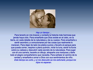 Hay un tiempo ...     Para tenerlo en mis brazos y contarle la historia más hermosa que jamás haya oído. Para enseñarle que Dios existe en el cielo, en la tierra, en cada detalle de la naturaleza y de su cuerpo. Para enseñarle a sentir asombro y a emocionarse por las cosas que realmente lo merecen. Para dejar de lado los platos sucios y llevarlo al parque para que pueda correr, respirar a pleno pulmón, mirar la luna, sentir la lluvia sobre su cabeza y descubrir cada secreto de la naturaleza. Para jugar con él una carrera, hacerle un dibujo, atraparle una mariposa y darle todo el alegre compañerismo que necesita. Para señalar el camino de la verdad y enseñarle a amar a Dios con sus sentimientos de niño.     Este tiempo es corto, y si me descuido se me esfumará, porque los hijos no esperan.