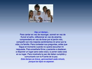  Hay un tiempo...     Para cantar en vez de rezongar, sonreír en vez de fruncir el seño, reflexionar en vez de airarme, comprenderlo en vez de llorar por el jarrón roto, compartir con mis mejores sentimientos mi amor por la vida y la familia. Para contestar sus preguntas, antes que llegue el momento cuando no quiera escuchar mi respuesta. Para enseñarle firme y paciente a obedecer, a disponer un lugar para cada cosa y a poner cada cosa en su lugar. Para mostrarle la paz del deber cumplido y comunicarlo con la Fuente de la paz.     Este tiempo es breve, aprovecharé cada minuto, porque los hijos no esperan.