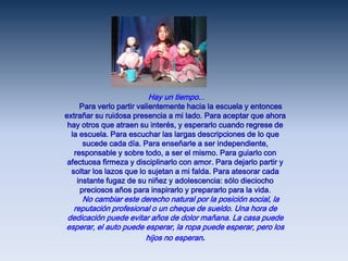  Hay un tiempo...     Para verlo partir valientemente hacia la escuela y entonces extrañar su ruidosa presencia a mi lado. Para aceptar que ahora hay otros que atraen su interés, y esperarlo cuando regrese de la escuela. Para escuchar las largas descripciones de lo que sucede cada día. Para enseñarle a ser independiente, responsable y sobre todo, a ser el mismo. Para guiarlo con afectuosa firmeza y disciplinarlo con amor. Para dejarlo partir y soltar los lazos que lo sujetan a mi falda. Para atesorar cada instante fugaz de su niñez y adolescencia: sólo dieciocho preciosos años para inspirarlo y prepararlo para la vida.      No cambiar este derecho natural por la posición social, la reputación profesional o un cheque de sueldo. Una hora de dedicación puede evitar años de dolor mañana. La casa puede esperar, el auto puede esperar, la ropa puede esperar, pero los hijos no esperan.