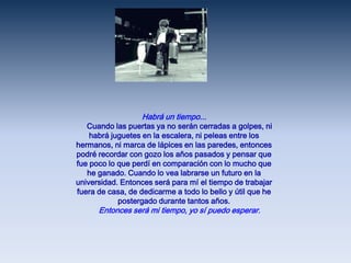Habrá un tiempo...     Cuando las puertas ya no serán cerradas a golpes, ni habrá juguetes en la escalera, ni peleas entre los hermanos, ni marca de lápices en las paredes, entonces podré recordar con gozo los años pasados y pensar que fue poco lo que perdí en comparación con lo mucho que he ganado. Cuando lo vea labrarse un futuro en la universidad. Entonces será para mí el tiempo de trabajar fuera de casa, de dedicarme a todo lo bello y útil que he postergado durante tantos años.     Entonces será mi tiempo, yo sí puedo esperar.  