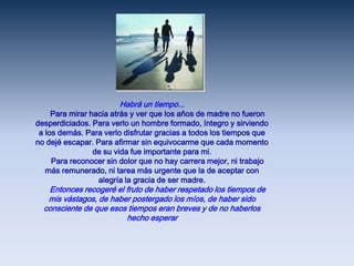 Habrá un tiempo...     Para mirar hacia atrás y ver que los años de madre no fueron desperdiciados. Para verlo un hombre formado, íntegro y sirviendo a los demás. Para verlo disfrutar gracias a todos los tiempos que no dejé escapar. Para afirmar sin equivocarme que cada momento de su vida fue importante para mi.     Para reconocer sin dolor que no hay carrera mejor, ni trabajo más remunerado, ni tarea más urgente que la de aceptar con alegría la gracia de ser madre.     Entonces recogeré el fruto de haber respetado los tiempos de mis vástagos, de haber postergado los míos, de haber sido consciente de que esos tiempos eran breves y de no haberlos hecho esperar