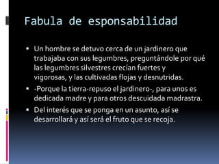 Fabula de esponsabilidad
 Un hombre se detuvo cerca de un jardinero que
trabajaba con sus legumbres, preguntándole por qué
las legumbres silvestres crecían fuertes y
vigorosas, y las cultivadas flojas y desnutridas.
 -Porque la tierra-repuso el jardinero-, para unos es
dedicada madre y para otros descuidada madrastra.
 Del interés que se ponga en un asunto, así se
desarrollará y así será el fruto que se recoja.
 