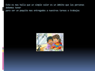 Esto es mas halla que un simple valor es un ámbito que las personas
debemos tener
para ser un poquito mas entregados a nuestras tareas o trabajos
 