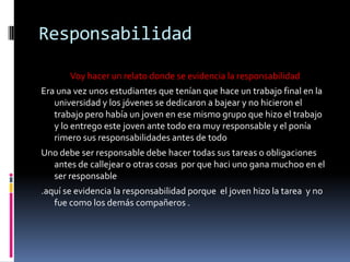 Responsabilidad
Voy hacer un relato donde se evidencia la responsabilidad
Era una vez unos estudiantes que tenían que hace un trabajo final en la
universidad y los jóvenes se dedicaron a bajear y no hicieron el
trabajo pero había un joven en ese mismo grupo que hizo el trabajo
y lo entrego este joven ante todo era muy responsable y el ponía
rimero sus responsabilidades antes de todo
Uno debe ser responsable debe hacer todas sus tareas o obligaciones
antes de callejear o otras cosas por que haci uno gana muchoo en el
ser responsable
.aquí se evidencia la responsabilidad porque el joven hizo la tarea y no
fue como los demás compañeros .
 