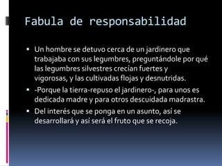 Fabula de responsabilidad
 Un hombre se detuvo cerca de un jardinero que
trabajaba con sus legumbres, preguntándole por qué
las legumbres silvestres crecían fuertes y
vigorosas, y las cultivadas flojas y desnutridas.
 -Porque la tierra-repuso el jardinero-, para unos es
dedicada madre y para otros descuidada madrastra.
 Del interés que se ponga en un asunto, así se
desarrollará y así será el fruto que se recoja.
 