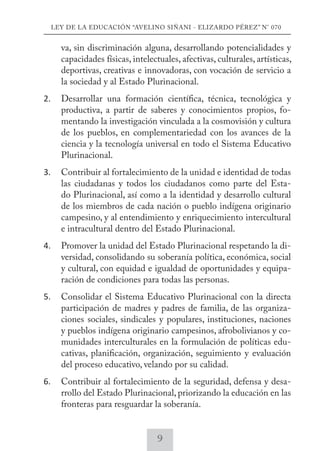LEY DE LA EDUCACIÓN “AVELINO SIÑANI - ELIZARDO PÉREZ” N° 070 
va, sin discriminación alguna, desarrollando potencialidades y 
capacidades físicas, intelectuales, afectivas, culturales, artísticas, 
deportivas, creativas e innovadoras, con vocación de servicio a 
la sociedad y al Estado Plurinacional. 
2. Desarrollar una formación científica, técnica, tecnológica y 
productiva, a partir de saberes y conocimientos propios, fo-mentando 
la investigación vinculada a la cosmovisión y cultura 
de los pueblos, en complementariedad con los avances de la 
ciencia y la tecnología universal en todo el Sistema Educativo 
Plurinacional. 
3. Contribuir al fortalecimiento de la unidad e identidad de todas 
las ciudadanas y todos los ciudadanos como parte del Esta-do 
Plurinacional, así como a la identidad y desarrollo cultural 
de los miembros de cada nación o pueblo indígena originario 
campesino, y al entendimiento y enriquecimiento intercultural 
e intracultural dentro del Estado Plurinacional. 
4. Promover la unidad del Estado Plurinacional respetando la di-versidad, 
consolidando su soberanía política, económica, social 
y cultural, con equidad e igualdad de oportunidades y equipa-ración 
de condiciones para todas las personas. 
5. Consolidar el Sistema Educativo Plurinacional con la directa 
participación de madres y padres de familia, de las organiza-ciones 
sociales, sindicales y populares, instituciones, naciones 
y pueblos indígena originario campesinos, afrobolivianos y co-munidades 
interculturales en la formulación de políticas edu-cativas, 
planificación, organización, seguimiento y evaluación 
del proceso educativo, velando por su calidad. 
6. Contribuir al fortalecimiento de la seguridad, defensa y desa-rrollo 
del Estado Plurinacional, priorizando la educación en las 
fronteras para resguardar la soberanía. 
9 
 
