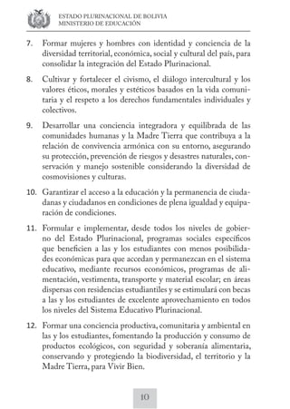 ESTADO PLURINACIONAL DE BOLIVIA 
MINISTERIO DE EDUCACIÓN 
7. Formar mujeres y hombres con identidad y conciencia de la 
diversidad territorial, económica, social y cultural del país, para 
consolidar la integración del Estado Plurinacional. 
8. Cultivar y fortalecer el civismo, el diálogo intercultural y los 
valores éticos, morales y estéticos basados en la vida comuni-taria 
y el respeto a los derechos fundamentales individuales y 
10 
colectivos. 
9. Desarrollar una conciencia integradora y equilibrada de las 
comunidades humanas y la Madre Tierra que contribuya a la 
relación de convivencia armónica con su entorno, asegurando 
su protección, prevención de riesgos y desastres naturales, con-servación 
y manejo sostenible considerando la diversidad de 
cosmovisiones y culturas. 
10. Garantizar el acceso a la educación y la permanencia de ciuda-danas 
y ciudadanos en condiciones de plena igualdad y equipa-ración 
de condiciones. 
11. Formular e implementar, desde todos los niveles de gobier-no 
del Estado Plurinacional, programas sociales específicos 
que beneficien a las y los estudiantes con menos posibilida-des 
económicas para que accedan y permanezcan en el sistema 
educativo, mediante recursos económicos, programas de ali-mentación, 
vestimenta, transporte y material escolar; en áreas 
dispersas con residencias estudiantiles y se estimulará con becas 
a las y los estudiantes de excelente aprovechamiento en todos 
los niveles del Sistema Educativo Plurinacional. 
12. Formar una conciencia productiva, comunitaria y ambiental en 
las y los estudiantes, fomentando la producción y consumo de 
productos ecológicos, con seguridad y soberanía alimentaria, 
conservando y protegiendo la biodiversidad, el territorio y la 
Madre Tierra, para Vivir Bien. 
 