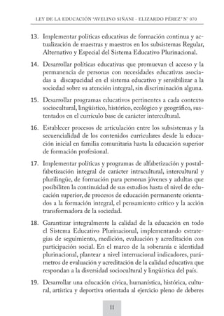 LEY DE LA EDUCACIÓN “AVELINO SIÑANI - ELIZARDO PÉREZ” N° 070 
13. Implementar políticas educativas de formación continua y ac-tualización 
de maestras y maestros en los subsistemas Regular, 
Alternativo y Especial del Sistema Educativo Plurinacional. 
14. Desarrollar políticas educativas que promuevan el acceso y la 
permanencia de personas con necesidades educativas asocia-das 
a discapacidad en el sistema educativo y sensibilizar a la 
sociedad sobre su atención integral, sin discriminación alguna. 
15. Desarrollar programas educativos pertinentes a cada contexto 
sociocultural, lingüístico, histórico, ecológico y geográfico, sus-tentados 
en el currículo base de carácter intercultural. 
16. Establecer procesos de articulación entre los subsistemas y la 
secuencialidad de los contenidos curriculares desde la educa-ción 
inicial en familia comunitaria hasta la educación superior 
de formación profesional. 
17. Implementar políticas y programas de alfabetización y postal-fabetización 
integral de carácter intracultural, intercultural y 
plurilingüe, de formación para personas jóvenes y adultas que 
posibiliten la continuidad de sus estudios hasta el nivel de edu-cación 
superior, de procesos de educación permanente orienta-dos 
a la formación integral, el pensamiento crítico y la acción 
transformadora de la sociedad. 
18. Garantizar integralmente la calidad de la educación en todo 
el Sistema Educativo Plurinacional, implementando estrate-gias 
de seguimiento, medición, evaluación y acreditación con 
participación social. En el marco de la soberanía e identidad 
plurinacional, plantear a nivel internacional indicadores, pará-metros 
de evaluación y acreditación de la calidad educativa que 
respondan a la diversidad sociocultural y lingüística del país. 
19. Desarrollar una educación cívica, humanística, histórica, cultu-ral, 
artística y deportiva orientada al ejercicio pleno de deberes 
11 
 