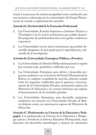 LEY DE LA EDUCACIÓN “AVELINO SIÑANI - ELIZARDO PÉREZ” N° 070 
cional. Los procesos de carácter postgradual serán coordinados por 
una instancia conformada por las universidades del Estado Plurina-cional, 
de acuerdo a reglamentación específica. 
Artículo 65. (Exclusividad de la Formación Profesional). 
1. Las Universidades, Escuelas Superiores e Institutos Técnicos y 
Tecnológicos son las únicas instituciones que podrán desarro-llar 
programas de profesionalización, en los grados académicos 
respectivos. 
2. Las Universidades son las únicas instituciones que podrán de-sarrollar 
programas de post grado para la especialización y de-sarrollo 
de la investigación. 
Artículo 66. (Universidades Extranjeras Públicas y Privadas). 
1. Las Universidades de Derecho Público Internacional se regirán 
por convenio sede, aprobados y ratificados por Ley. 
2. Las Universidades Extranjeras para ofertar y desarrollar pro-gramas 
académicos en el territorio del Estado Plurinacional de 
Bolivia, en cualquier modalidad de atención, deberán cumplir 
todos los requisitos establecidos para la apertura y funciona-miento 
de las Universidades Privadas, autorización expresa del 
Ministerio de Educación y las normas bolivianas que regulan 
el funcionamiento de las entidades privadas. 
3. Las Universidades Extranjeras, para desarrollar programas 
académicos en convenio con Universidades Privadas de Boli-via 
deberán contar con autorización expresa del Ministerio de 
Educación. 
Artículo 67. (Profesionales en Ciencias de la Educación y Peda-gogía). 
Los profesionales en Ciencias de la Educación y Pedago-gía 
apoyan y fortalecen al Sistema Educativo Plurinacional, cuyas 
funciones son desarrollar metodologías y técnicas de orientación 
39 
 