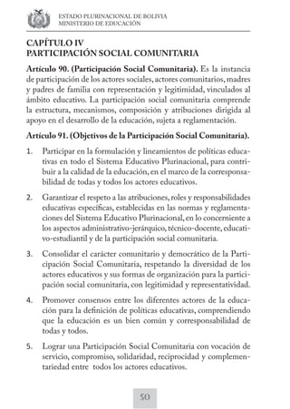 ESTADO PLURINACIONAL DE BOLIVIA 
MINISTERIO DE EDUCACIÓN 
CAPÍTULO IV 
PARTICIPACIÓN SOCIAL COMUNITARIA 
Artículo 90. (Participación Social Comunitaria). Es la instancia 
de participación de los actores sociales, actores comunitarios, madres 
y padres de familia con representación y legitimidad, vinculados al 
ámbito educativo. La participación social comunitaria comprende 
la estructura, mecanismos, composición y atribuciones dirigida al 
apoyo en el desarrollo de la educación, sujeta a reglamentación. 
Artículo 91. (Objetivos de la Participación Social Comunitaria). 
1. Participar en la formulación y lineamientos de políticas educa-tivas 
en todo el Sistema Educativo Plurinacional, para contri-buir 
a la calidad de la educación, en el marco de la corresponsa-bilidad 
de todas y todos los actores educativos. 
2. Garantizar el respeto a las atribuciones, roles y responsabilidades 
educativas específicas, establecidas en las normas y reglamenta-ciones 
del Sistema Educativo Plurinacional, en lo concerniente a 
los aspectos administrativo-jerárquico, técnico-docente, educati-vo- 
estudiantil y de la participación social comunitaria. 
3. Consolidar el carácter comunitario y democrático de la Parti-cipación 
Social Comunitaria, respetando la diversidad de los 
actores educativos y sus formas de organización para la partici-pación 
social comunitaria, con legitimidad y representatividad. 
4. Promover consensos entre los diferentes actores de la educa-ción 
para la definición de políticas educativas, comprendiendo 
que la educación es un bien común y corresponsabilidad de 
todas y todos. 
5. Lograr una Participación Social Comunitaria con vocación de 
servicio, compromiso, solidaridad, reciprocidad y complemen-tariedad 
entre todos los actores educativos. 
50 
 