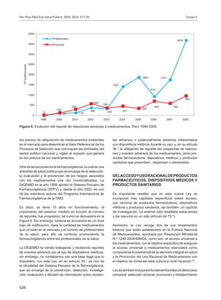 526
los precios de adquisición de medicamentos existentes
en el mercado para determinar el Valor Referencial de los
Procesos de Selección que convoquen las entidades del
sector público nacional y vigilar el impacto que genera
en los precios de los medicamentos.
Otra de las acciones es la farmacovigilancia, la cual es una
actividad de salud pública que se encarga de la detección,
la evaluación y la prevención de los riesgos asociados
con los medicamentos una vez comercializados. La
DIGEMID en el año 1999 aprobó el Sistema Peruano de
Farmacovigilancia (SPFV) y, desde el año 2002, es uno
de los miembros activos del Programa Internacional de
Farmacovigilancia de la OMS.
Es decir, ya tiene 10 años en funcionamiento, el
crecimiento del sistema, medido en función al número
de reportes, fue progresivo, tal como se demuestra en la
Figura 6. Sin embargo, todavía se encuentra en un nivel
bajo de notificación, dada la cantidad de medicamentos
que circulan en el mercado y el número de profesionales
de la salud, para ello se continúa promoviendo la
farmacovigilancia entre los profesionales de la salud.
La DIGEMID ha venido trabajando y recibiendo reportes
de eventos adversos por el uso de dispositivos médicos,
sin embargo, no contábamos con una base legal que lo
dispusiera, con esta Ley, en su artículo 35.° ya nos da
la oficialidad del Sistema Peruano de la Tecnovigilancia,
que se encarga de la prevención, detección, investiga-
ción, evaluación y difusión de información sobre inciden-
tes adversos o potencialmente adversos relacionados
con dispositivos médicos durante su uso; y, en su artículo
36.° la obligación de reportar las sospechas de reaccio-
nes y eventos adversos de los medicamentos, otros pro-
ductos farmacéuticos, dispositivos médicos y productos
sanitarios que prescriben , dispensan o administran.
DELACCESOYUSORACIONALDEPRODUCTOS
FARMACÉUTICOS, DISPOSITIVOS MÉDICOS Y
PRODUCTOS SANITARIOS
Es importante resaltar que en esta nueva Ley se
incorporan tres capítulos específicos sobre acceso,
uso racional de productos farmacéuticos, dispositivos
médicos y productos sanitarios, así también, un capítulo
de investigación. La anterior sólo resaltaba estos temas
y los resumía en un sólo artículo (el 75.º).
Asimismo, la Ley recoge dos de sus lineamientos
básicos que están establecidos en la Política Nacional
de Medicamentos, aprobada por Resolución Ministerial
N.º 1240-2004/MINSA, como son: el acceso universal a
los medicamentos, con el objetivo especifico de asegurar
el acceso universal a medicamentos esenciales como
componente fundamental de la atención integral en salud
y la Promoción del Uso Racional de Medicamentos con
el objetivo de fomentar esta cultura a nivel nacional (23)
.
LaLeytambiénincluyelosfundamentosbásicosdelacceso
universal: selección racional, promoción y fortalecimiento
Figura 6. Evolución del reporte de reacciones adversas a medicamentos, Perú 1999-2008.
93 119
1860
569
330
6
3678
1741
919
1407
360 336
943
585683
437
358
291
129
00
500
1000
1500
2000
2500
3000
3500
4000
1999 2000 2001 2002 2003 2004 2005 2006 2007 2008
Nºnotificaciones
Profesionales
Empresas
Dongo VRev Peru Med Exp Salud Publica. 2009; 26(4): 517-29.
 