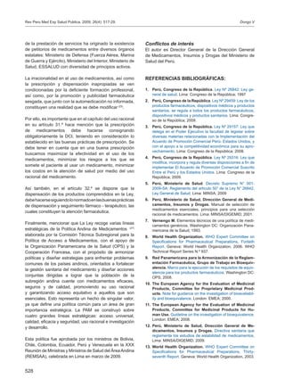 528
de la prestación de servicios ha originado la existencia
de petitorios de medicamentos entre diversos órganos
estatales: Ministerio de Defensa (Fuerza Aérea, Marina
de Guerra y Ejército), Ministerio del Interior, Ministerio de
Salud, ESSALUD con diversidad de principios activos.
La irracionalidad en el uso de medicamentos, así como
la prescripción y dispensación inapropiadas se ven
condicionadas por la deficiente formación profesional,
así como, por la promoción y publicidad farmacéutica
sesgada, que junto con la automedicación no informada,
constituyen una realidad que se debe modificar (23)
.
Por ello, es importante que en el capítulo del uso racional
en su artículo 31.º hace mención que la prescripción
de medicamentos debe hacerse consignando
obligatoriamente la DCI, teniendo en consideración lo
establecido en las buenas prácticas de prescripción. Se
debe tener en cuenta que en una buena prescripción
buscamos maximizar la efectividad en el uso de los
medicamentos, minimizar los riesgos a los que se
somete el paciente al usar un medicamento, minimizar
los costos en la atención de salud por medio del uso
racional del medicamento.
Así también, en el artículo 32.º se dispone que la
dispensación de los productos comprendidos en la Ley,
debehacersesiguiendolonormadoenlasbuenasprácticas
de dispensación y seguimiento fármaco - terapéutico, las
cuales constituyen la atención farmacéutica.
Finalmente, mencionar que La Ley recoge varias líneas
estratégicas de la Política Andina de Medicamentos (27)
elaborada por la Comisión Técnica Subregional para la
Política de Acceso a Medicamentos, con el apoyo de
la Organización Panamericana de la Salud (OPS) y la
Cooperación Francesa, con el propósito de armonizar
políticas y diseñar estrategias para enfrentar problemas
comunes de los países andinos, orientados a fortalecer
la gestión sanitaria del medicamento y diseñar acciones
conjuntas dirigidas a lograr que la población de la
subregión andina cuente con medicamentos eficaces,
seguros y de calidad, promoviendo su uso racional
y garantizando acceso equitativo a aquellos que son
esenciales. Esto representa un hecho de singular valor,
ya que define una política común para un área de gran
importancia estratégica. La PAM se construyó sobre
cuatro grandes líneas estratégicas: acceso universal;
calidad, eficacia y seguridad; uso racional e investigación
y desarrollo.
Esta política fue aprobada por los ministros de Bolivia,
Chile, Colombia, Ecuador, Perú y Venezuela en la XXX
Reunión de Ministras y Ministros de Salud del ÁreaAndina
(REMSAA), celebrada en Lima en marzo de 2009.
Conflictos de interés
El autor es Director General de la Dirección General
de Medicamentos, Insumos y Drogas del Ministerio de
Salud del Perú.
REFERENCIAS BIBLIOGRÁFICAS:
Perú, Congreso de la República1.	 . Ley Nº 26842: Ley ge-
neral de salud. Lima: Congreso de la República; 1997
Perú, Congreso de la República2.	 . Ley Nº 29459: Ley de los
productos farmacéuticos, dispositivos médicos y productos
sanitarios, se regula a todos los productos farmacéuticos,
dispositivos médicos y productos sanitarios. Lima: Congre-
so de la República; 2009.
Perú, Congreso de la República.3.	 Ley Nº 29157: Ley que
delega en el Poder Ejecutivo la facultad de legislar sobre
diversas materias relacionadas con la Implementación del
Acuerdo de Promoción Comercial Perú- Estados Unidos, y
con el apoyo a la competitividad económica para su apro-
vechamiento. Lima: Congreso de la República; 2008.
Perú, Congreso de la República4.	 . Ley Nº 29316: Ley que
modifica, incorpora y regula diversas disposiciones a fin de
implementar El Acuerdo de Promoción Comercial Suscrito
Entre el Perú y los Estados Unidos. Lima: Congreso de la
República; 2009.
Perú, Ministerio de Salud5.	 . Decreto Supremo N° 001-
2009-SA: Reglamento del artículo 50° de la Ley N° 26842,
Ley General de Salud. Lima: MINSA; 2009
Perú, Ministerio de Salud, Dirección General de Medi-6.	
camentos, Insumos y Drogas. Manual de selección de
medicamentos esenciales, principios para una selección
racional de medicamentos. Lima: MINSA/DIGEMID; 2001.
Vernengo M.7.	 Elementos técnicos de una política de medi-
camentos genéricos. Washington DC: Organización Pana-
mericana de la Salud; 1993.
World Health Organization.8.	 WHO Expert Committee on
Specifications for Pharmaceutical Preparations, Fortieth
Report. Geneva: World Health Organization, 2006. WHO
Technical Report Series N.º 937.
Red Panamericana para la Armonización de la Reglam-9.	
entación Farmacéutica, Grupo de Trabajo en Bioequiv-
alencia. Marco para la ejecución de los requisitos de equiv-
alencia para los productos farmacéuticos. Washington DC:
OPS; 2008.
The European Agency for the Evaluation of Medicinal10.	
Products, Committee for Proprietary Medicinal Prod-
ucts. Note for guidance on the investigation of bioavailabil-
ity and bioequivalence. London: EMEA; 2000.
The European Agency for the Evaluation of Medicinal11.	
Products, Committee for Medicinal Products for Hu-
man Use. Guideline on the investigation of bioequivalence.
London: EMEA; 2008.
Perú, Ministerio de Salud, Dirección General de Me-12.	
dicamentos, Insumos y Drogas. Directiva sanitaria que
reglamenta los estudios de estabilidad de medicamentos.
Lima: MINSA/DIGEMID; 2009.
World Health Organization.13.	 WHO Expert Committee on
Specifications for Pharmaceutical Preparations, Thirty-
seventh Report. Geneva: World Health Organization, 2003.
Dongo VRev Peru Med Exp Salud Publica. 2009; 26(4): 517-29.
 