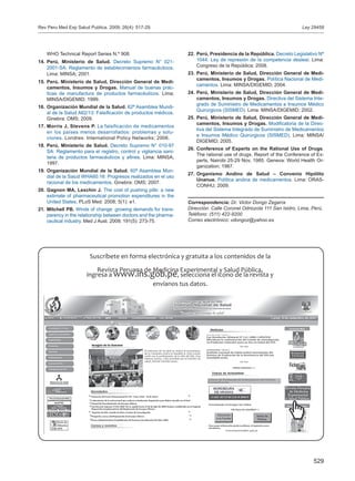 529
WHO Technical Report Series N.º 908.
Perú, Ministerio de Salud.14.	 Decreto Supremo N° 021-
2001-SA: Reglamento de establecimientos farmacéuticos.
Lima: MINSA; 2001.
Perú, Ministerio de Salud, Dirección General de15.	 Medi-
camentos, Insumos y Drogas. Manual de buenas prác-
ticas de manufactura de productos farmacéuticos. Lima;
MINSA/DIGEMID; 1999.
Organización Mundial de la Salud.16.	 62ª Asamblea Mundi-
al de la Salud A62/13: Falsificación de productos médicos.
Ginebra: OMS; 2009.
Morris J, Stevens P.17.	 La falsificación de medicamentos
en los países menos desarrollados: problemas y solu-
ciones. Londres: International Policy Networks; 2006.
Perú, Ministerio de Salud.18.	 Decreto Supremo N° 010-97
SA: Reglamento para el registro, control y vigilancia sani-
taria de productos farmacéuticos y afines. Lima: MINSA;
1997.
Organización Mundial de la Salud.19.	 60ª Asamblea Mun-
dial de la Salud WHA60.16: Progresos realizados en el uso
racional de los medicamentos. Ginebra: OMS; 2007.
Gagnon MA, Lexchin J.20.	 The cost of pushing pills: a new
estimate of pharmaceutical promotion expenditures in the
United States. PLoS Med. 2008; 5(1): e1.
Mitchell PB.21.	 Winds of change: growing demands for trans-
parency in the relationship between doctors and the pharma-
ceutical industry. Med J Aust. 2009; 191(5): 273-75.
Perú, Presidencia de la República.22.	 Decreto Legislativo Nº
1044: Ley de represión de la competencia desleal. Lima:
Congreso de la República; 2008.
Perú, Ministerio de Salud, Dirección General de Medi-23.	
camentos, Insumos y Drogas. Política Nacional de Medi-
camentos. Lima: MINSA/DIGEMID; 2004.
Perú, Ministerio de Salud, Dirección General de Medi-24.	
camentos, Insumos y Drogas. Directiva del Sistema Inte-
grado de Suministro de Medicamentos e Insumos Médico
Quirúrgicos (SISMED). Lima: MINSA/DIGEMID; 2002.
Perú, Ministerio de Salud, Dirección General de Medi-25.	
camentos, Insumos y Drogas. Modificatoria de la Direc-
tiva del Sistema Integrado de Suministro de Medicamentos
e Insumos Médico Quirúrgicos (SISMED). Lima: MINSA/
DIGEMID; 2005.
Conference of Experts on the Rational Use of Drugs26.	 .
The rational use of drugs. Report of the Conference of Ex-
perts, Nairobi 25-29 Nov, 1985. Geneva: World Health Or-
ganization; 1987.
Organismo Andino de Salud – Convenio Hipólito27.	
Unanue. Política andina de medicamentos. Lima: ORAS-
CONHU; 2009.
Correspondencia: Dr. Victor Dongo Zegarra
Dirección: Calle Coronel Odriozola 111 San Isidro, Lima, Perú.
Teléfono: (511) 422-9200
Correo electrónico: vdongoz@yahoo.es
Ley 29459Rev Peru Med Exp Salud Publica. 2009; 26(4): 517-29.
 