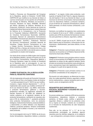 519
Ley 29459
Familia y Personas con Discapacidad del Congreso
de la República, aprobó el Dictamen 14-2007-2008-
CSPFPD-CR que modifica la Ley General de Salud, el
cual fue consensuado con los aportes de la Presidencia
del Consejo de Ministros, Ministerio de Economía y
Finanzas, Ministerio de Salud, DIGEMID, Ministerio
del Interior, Ministerio de Defensa, Ministerio de la
Producción, ESSALUD, Centro Nacional de Control de
Calidad del Instituto Nacional de Salud, Instituto Nacional
de Defensa de la Competencia y de la Protección
de la Propiedad Intelectual (INDECOPI), Asociación
de Industrias Farmacéuticas Nacionales (ADIFAN),
Asociación Nacional de Laboratorios Farmacéuticos
(ALAFARPE),Asociación de Laboratorios Farmacéuticos
Latinoamericanos (ALAFAL), Federación Nacional
de Químicos Farmacéuticos, Sociedad Nacional de
Industrias, Colegio Químico Farmacéutico de Lima
y Colegio Químico Farmacéutico Nacional, Colegio
Médico del Perú y Cámara de Comercio de Lima y, con
fecha 18 de junio de 2008, le dio trámite para su debate
y aprobación en el pleno del Congreso.
Con fecha 29 de octubre de 2009 el pleno del Congreso
de la República debatió y aprobó el Proyecto de Ley de
los Productos Farmacéuticos, Dispositivos Médicos y
Productos Sanitarios, luego fue remitido al Presidente
de la República para su promulgación, la que fue
aprobada y publicada en el Diario Oficial el Peruano el
26 de noviembre de 2009 (2)
.
CAMBIO SUSTANCIAL EN LA REGULACIÓN
PARA EL REGISTRO SANITARIO
Afin de implementar elAcuerdo de Promoción Comercial
suscrito entre el Perú y los Estados Unidos de América
(3)
se había aprobado la Ley N.º 29316, ley que modifica,
incorpora y regula diversas disposiciones (4)
, a fin de
implementar este acuerdo que modificó el Artículo 50.º
de la Ley General de Salud - Ley 26842, relacionado
a productos farmacéuticos, galénicos y recursos
terapéuticos naturales. Su reglamento, aprobado por
Decreto Supremo N.° 001-2009 SA, estableció un
cambio sustantivo en la regulación sanitaria de los
productos farmacéuticos, cambiando los requisitos sólo
para el RS de medicamentos (5)
, quedando pendiente
otros productos farmacéuticos, como los productos
biológicos,medicamentosherbarios,productosdietéticos
y edulcorantes y lo afines referidos a los dispositivos
médicos y productos sanitarios. Tampoco contemplaba
la regulación de la calidad, el acceso y uso racional de
estos productos.
Con la promulgación de la Ley N.º 29459, ley de los pro-
ductos farmacéuticos, dispositivos médicos y productos
sanitarios (2)
, se regula a todos estos productos, susti-
tuyendo el Capítulo III del Título II y algunas disposicio-
nes del Capítulo V de la Ley General de Salud. La Ley
reconoce los términos armonizados internacionalmente
como los dispositivos médicos y productos sanitarios,
ya que el término de “productos farmacéuticos y afines”
había generado a la fecha muchas confusiones y con-
troversias.
Asimismo, se modifican los aspectos más cuestionados
en el Capítulo III de la Ley N.° 26842, al establecer re-
quisitos para el RS de productos farmacéuticos necesa-
rios para garantizar su eficacia, seguridad y calidad.
La Ley N.° 29459, al igual que la Ley N.° 29316, esta-
blece criterios para la inscripción y reinscripción de me-
dicamentos, clasificándolos, para estos efectos, en tres
categorías:
Categoría 1. Productos cuyos principios activos o aso-
ciaciones se encuentran en el Petitorio Nacional de Me-
dicamentos Esenciales (PNME);
Categoría 2. Productos cuyos principios activos o asocia-
ciones no se encuentran en el PNME y que se encuentran
registrados en países de alta vigilancia sanitaria. Dentro
de estos se encuentran los productos cuyos principios ac-
tivos o asociaciones hayan sido registrados en el Perú en
la categoría 3 a partir de la vigencia de la ley;
Categoría 3. Productos cuyos principios activos no se
encuentran considerados en las categorías 1 y 2.
De acuerdo con cada categoría, se diferencian los requi-
sitos, los cuales garantizan eficacia, seguridad y calidad
de los medicamentos, y plazos necesarios para su eva-
luación, previo al otorgamiento del RS.
REQUISITOS QUE GARANTIZAN LA
EFICACIA, SEGURIDAD Y CALIDAD DE LOS
MEDICAMENTOS
Es preciso señalar que, mediante el RS de los productos
farmacéuticos, dispositivos médicos y productos
sanitarios, el Estado avala, certifica y garantiza la
seguridad, eficacia y calidad de los productos antes
de su ingreso al mercado, evitando así, la existencia
en el mercado de medicamentos de valor terapéutico
cuestionado.
Para ello, en los artículos 10.° y 11.° de la Ley
recientemente promulgada, se establece algunos
requisitos para las distintas categorías, en la categoría
1, que corresponde a principios activos o asociaciones
Rev Peru Med Exp Salud Publica. 2009; 26(4): 517-29.
 