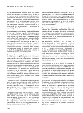 520
que se encuentran en el PNME, estos han pasado
un proceso de evaluación de seguridad y eficacia en
el momento de la selección, entendiéndose que los
productos ahí descritos son seguros y eficaces en las
formas y concentraciones especificadas. Este proceso
de selección, no es un proceso administrativo como
lo consideran muchos profesionales, sino un proceso
de investigación, prestando especial atención a su
importancia para la salud pública, a las pruebas de
seguridad y eficacia (6)
.
En la categoría 2, sólo se requiere presentar información
técnica sobre eficacia y seguridad del principio activo,
si es monofármaco, o de la asociación si el producto
tiene más de un principio activo; y para los productos
de la categoría 3 –que contienen nuevas entidades
químicas–, deberán presentar estudios y documentos
que sustenten la eficacia y seguridad del producto. La
documentación necesaria para realizar una evaluación
completa debe contener los datos obtenidos en la
investigación preclínica y clínica del nuevo producto
farmacéutico y trabajos de desarrollo que condujeron
al diseño de cada producto farmacéutico, a efectos de
garantizar su eficacia, seguridad y calidad.
En el país, el número de productos nuevos que entran al
mercado es pequeño frente al gran número de versiones
genéricas de productos ya existentes, con sus nombres
de marca y en Denominación Común Internacional
(DCI); es importante tener en cuenta que, a la entrada
en vigencia de la Ley, miles de estos registros sanitarios
existentes van a corresponder a las categorías 2 y 3 y,
para esto, se contempla el proceso de reinscripción que
la Ley establece: “Para la reinscripción de los productos
comprendidos en las categorías 2 y 3 que, a la fecha
de la vigencia de la Ley cuenten con RS, se presentará
adicionalmente información técnica sobre seguridad y
eficacia del principio activo o principios activos para el
caso de la asociación” (2)
.
Todo este proceso de evaluación es generalmente com-
plejo, porque ningún medicamento puede considerarse
libre de todo riesgo. La evaluación consiste en valorar
los riesgos en relación con los beneficios que su uso
pueda inducir y, también en las enfermedades prevalen-
tes y las necesidades de salud (7)
.
Todos los medicamentos, sean innovadores o genéri-
cos, deben cumplir con los mismos estándares de ca-
lidad, eficacia y seguridad. Esto ha sido contemplado
en la Ley, ya que en su artículo 10.º para la inscripción
y reinscripción del RS, se incluye otros requisitos en las
tres categorías como por ejemplo, los estudios de inter-
cambiabilidad, estudios de estabilidad y el certificado de
buenas prácticas de manufactura (BPM).
La Organización Mundial de la Salud (OMS), en su in-
forme técnico N.º 937, señala que las autoridades regu-
ladoras de medicamentos deben exigir a los productos
genéricos (hoy denominados multifuentes) documenta-
ción que asegure que el medicamento reúne los requi-
sitos de BPM, especificaciones de control de calidad e
intercambiabilidad o equivalencia terapéutica con el pro-
ducto de comparación (8)
.
Es preciso señalar que, para que un medicamento
genérico sea considerado intercambiable, debe ser
terapéuticamente equivalente al producto comparador.
Sin embargo, existen productos farmacéuticos para los
cuales la intercambiabilidad se asegura por la BPM y
especificaciones, por lo que no requieren estudios de
equivalencia terapéutica (8)
.
La equivalencia terapéutica, por lo tanto, la
intercambiabilidad se puede determinar mediante
estudios de bioequivalencia, estudios farmacodinámicos
comparativos, estudios clínicos comparativos y estudios
in vitro (8-11)
. Los avances científicos y tecnológicos en
el área de la biofarmacia han permitido desarrollar un
sistema de clasificación biofarmacéutica, según el
cual determinados productos farmacéuticos podrán
optar por una bioexención, es decir, demostrar su
equivalencia terapéutica sin necesidad de realizar
estudios comparativos in vivo, sino mediante estudios
comparativos in vitro (8)
.
Acertadamente la Ley, en su artículo 10.°, plantea, de
acuerdo con lo recomendado por la OMS, que los es-
tudios de bioequivalencia (intercambiabilidad) in vivo
sean exigibles a los productos de riesgo sanitario alto,
considerando las excepciones de acuerdo con la clasi-
ficación biofarmacéutica atendiendo al principio de gra-
dualidad, ello permitirá asegurar la eficacia, seguridad
y calidad de los medicamentos que se comercializan
en el país.
En tal sentido, para realizar los estudios de equivalencia
terapéutica, ya sea a través de estudios comparativos
in vivo o a través de estudios in vitro, así como para
excluir de estos estudios a determinados productos,
se requiere definir y uniformar las condiciones y
requisitos que deberán cumplir los estudios para
demostrar equivalencia terapéutica y, por tanto, la
intercambiabilidad. Para ello, la DIGEMID se encuentra
elaborando, con participación del Centro Nacional de
Control de Calidad (CNCC) del Instituto Nacional de
Salud (INS), la propuesta de directiva sanitaria que
reglamenta los estudios para establecer equivalencia
terapéutica de medicamentos, que también cuenta con
los aportes y sugerencias de diversas instituciones
públicas y privadas.
Dongo VRev Peru Med Exp Salud Publica. 2009; 26(4): 517-29.
 
