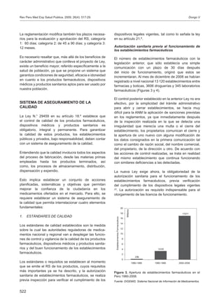 522
La reglamentación modifica también los plazos necesa-
rios para la evaluación y aprobación del RS, categoría
1: 60 días; categoría 2: de 45 a 90 días; y categoría 3:
12 meses.
Es necesario resaltar que, más allá de los beneficios de
carácter administrativo que conlleva el proyecto de Ley,
existe un beneficio mayor, referido específicamente a la
salud de población, ya que se propone un sistema que
garantiza condiciones de seguridad, eficacia e idoneidad
en cuanto a los productos farmacéuticos, dispositivos
médicos y productos sanitarios aptos para ser usado por
nuestra población.
SISTEMA DE ASEGURAMIENTO DE LA
CALIDAD
La Ley N.° 29459 en su artículo 18.º establece que
el control de calidad de los productos farmacéuticos,
dispositivos médicos y productos sanitarios es
obligatorio, integral y permanente. Para garantizar
la calidad de estos productos, los establecimientos
públicos y privados, bajo responsabilidad, deben contar
con un sistema de aseguramiento de la calidad.
Entendiendo que la calidad involucra todos los aspectos
del proceso de fabricación, desde las materias primas
empleadas hasta los productos terminados, así
como, los procesos de almacenamiento, distribución,
dispensación y expendio.
Esto implica establecer un conjunto de acciones
planificadas, sistemáticas y objetivas que permitan
mejorar la confianza de la ciudadanía en los
medicamentos ofertados en el mercado. Para ello, se
requiere establecer un sistema de aseguramiento de
la calidad que permita interrelacionar cuatro elementos
fundamentales:
1.	 ESTÁNDARES DE CALIDAD
Los estándares de calidad establecidos son la medida
sobre la cual las autoridades reguladoras de medica-
mentos nacional y regional van a desplegar las funcio-
nes de control y vigilancia de la calidad de los productos
farmacéuticos, dispositivos médicos y productos sanita-
rios y del buen funcionamiento de los establecimientos
farmacéuticos.
Los estándares o requisitos se establecen al momento
que se emite el RS de los productos, cuyos requisitos
más importantes ya se ha descrito, y la autorización
sanitaria de establecimientos farmacéuticos, se realiza
previa inspección para verificar el cumplimiento de los
dispositivos legales vigentes, tal como lo señala la ley
en su artículo 21.º.
Autorización sanitaria previa al funcionamiento de
los establecimientos farmacéuticos
El número de establecimientos farmacéuticos con la
legislación anterior, que sólo establecía una simple
comunicación con un plazo de 30 días después
del inicio de funcionamiento, originó que estos se
incrementaran. Al mes de diciembre de 2008 se habían
registrado a nivel nacional 13 120 establecimientos entre
farmacias y boticas, 3606 droguerías y 345 laboratorios
farmacéuticos (Figuras 3 y 4).
El control posterior establecido en la anterior Ley no era
efectivo, por la simplicidad del trámite administrativo
para abrir y cerrar establecimientos, se hacía muy
difícil para la ANM la aplicación de sanciones previstas
en los reglamentos, ya que inmediatamente después
de la inspección realizada en la que se detecta una
irregularidad que merecía una multa o el cierre del
establecimiento, los propietarios comunican el cierre y
la apertura de uno nuevo con alguna modificación de
los datos consignados en la primera comunicación tal
como el cambio de razón social, del nombre comercial,
del propietario, de la dirección u otro. De acuerdo con
las acciones de control realizadas, se trata en realidad
del mismo establecimiento que continua funcionando
con similares deficiencias a las detectadas.
La nueva Ley exige ahora, la obligatoriedad de la
autorización sanitaria para el funcionamiento de los
establecimientos farmacéuticos, previa verificación
del cumplimiento de los dispositivos legales vigentes
(2)
. La autorización es requisito indispensable para el
otorgamiento de las licencia de funcionamiento.
Figura 3. Apertura de establecimientos farmacéuticos en el
Perú 1980-2008.
Fuente: DIGEMID, Sistema Nacional de Información de Medicamentos.
17071
3335
259
0
2
4
6
8
10
12
14
16
18
20
1980-1989 1990-1999 2000-2008
EstablecimientosFarmaceuticos
Millares
Dongo VRev Peru Med Exp Salud Publica. 2009; 26(4): 517-29.
 