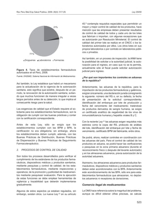 523
Así también, la Ley establece que habrá un mecanismo
para la actualización de la vigencia de la autorización
sanitaria, esto significa que existirá, después de un pe-
ríodo, la renovación de la autorización sanitaria, evitan-
do que muchos funcionen de manera irregular a veces
largos períodos antes de su detección, lo que implica el
consecuente riesgo para la salud.
Las exigencias de calidad que el Estado requiere al so-
licitante para los establecimientos farmacéuticos, son la
obligación de cumplir con las buenas prácticas y contar
con la certificación correspondiente.
Antes de esta Ley, sólo se exigía que los
establecimientos cumplan con las BPM y BPA, la
certificación no era obligatoria; sin embargo, ahora
los establecimientos deben cumplir, además, con las
Buenas Prácticas de Distribución, Buenas Prácticas
de Dispensación y Buenas Prácticas de Seguimiento
Farmacoterapéutico.
2.	 PROCESOS DE CONTROL DE CALIDAD
Son todos los procesos desarrollados para verificar el
cumplimiento de los estándares de los productos farma-
céuticos, dispoositivos médicos y productos sanitarios,
mediante pesquisas y control de calidad; de los esta-
blecimientos farmacéuticos, mediante inspecciones y
operativos; de la promoción y publicidad de medicamen-
tos mediante pesquisas/ evaluación. Para la ejecución
de estas funciones se debe emplear herramientas de
vigilancia y trazabilidad que deberán implementarse
gradualmente.
Algunos de estos aspectos ya estaban regulados, sin
embargo, existen otros. La nueva Ley (2)
en su artículo
45.º contempla requisitos especiales que permitirán un
mayor y mejor control de calidad de los productos, hace
mención que las empresas deben presentar resultados
de control de calidad de todos y cada uno de los lotes
que fabrican o importan, con algunas excepciones que
se autorizarán por Resolución Ministerial. El control de
calidad del primer lote se realiza en el CNCC o los la-
boratorios autorizados por ellos. Los otros lotes en sus
propios laboratorios o por contrato en laboratorios públi-
cos o privados.
Así también, en un proceso de inspección, la ANM tiene
la posibilidad de solicitar a la autoridad judicial, la auto-
rización para el ingreso, en caso que no se le permita,
actualmente sólo el fiscal puede solicitar autorización
judicial para ingreso.
¿Por qué son importantes los controles en aduanas
de la república?
Anteriormente, las aduanas de la república, para la
importación de los productos farmacéuticos y galénicos,
exigían únicamente, una declaración jurada consignando
lo siguiente: número del RS o, en su defecto, la fecha
de presentación de la solicitud correspondiente;
identificación del embarque por lote de producción y
fecha del vencimiento del medicamento; tratándose
de productos derivados de sangre humana, se exigía
un certificado analítico de negatividad de los virus de
inmunodeficiencia humana y hepatitis virales B y C.
Con la reciente Ley (2)
las aduanas exigen requisitos más
estrictos como la copia del RS, protocolo de análisis
del lote, identificación del embarque por lote y fecha de
vencimiento, certificado BPM del fabricante, entre otros.
Se podrá, ahora, realizar controles en coordinación con
las aduanas del país. Para el control de calidad de los
productos en aduana, se podrá hacer las verificaciones
o pesquisas en la zona primaria aduanera (durante el
reconocimiento físico o después del levante autorizado)
y en los almacenes aduaneros, previa autorización de la
autoridad aduanera.
Asimismo, los almacenes aduaneros para productos far-
macéuticos, dispositivos médicos y productos sanitarios
deben estar acondicionados con la BPA. Anteriormente
este acondicionamiento de las BPA, sólo era para esta-
blecimientos farmacéuticos que almacenan, no depósi-
tos aduaneros ni receptores de donaciones.
Comercio ilegal de medicamentos
La OMS hace referencia sobre la magnitud del problema,
aunque es difícil obtener cifras precisas, se calcula
Figura 4. Tipos de establecimientos farmacéuticos
autorizados en el Perú, 2008.
Fuente: DIGEMID, Sistema Nacional de Información de Medicamentos.
Ley 29459Rev Peru Med Exp Salud Publica. 2009; 26(4): 517-29.
21%
2%
77%
Droguerias Laboratorios Farmacias
 