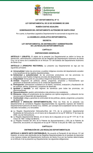 LEY DEPARTAMENTAL Nº 13
LEY DEPARTAMENTAL DE 22 DE DICIEMBRE DE 2009
RUBÉN COSTAS AGUILERA
GOBERNADOR DEL DEPARTAMENTO AUTÓNOMO DE SANTA CRUZ
Por cuanto, la Asamblea Legislativa Departamental ha sancionado la siguiente Ley:
LA ASAMBLEA LEGISLATIVA DEPARTAMENTAL,
DECRETA:
LEY DEPARTAMENTAL DE DISTRIBUCIÓN Y ADMINISTRACIÓN
DE LAS REGALÍAS DEPARTAMENTALES
CAPÍTULO I
DISPOSICIONES GENERALES
ARTÍCULO 1 (OBJETO). El objeto de la presente Ley Departamental es definir la forma de
distribución, administración y disposición de las Regalías del Departamento Autónomo de Santa
Cruz, en el marco de lo establecido en el Artículo 131 del Estatuto del Departamento Autónomo
de Santa Cruz
ARTÍCULO 2 (PRINCIPIO RECTORES). La presente Ley Departamental se rige por los
siguientes principios:
a) Universalidad: todas las provincias y pueblos indígenas oriundos del departamento acceden
a los beneficios de las regalías departamentales.
b) Solidaridad y subsidiariedad: de las provincias productoras con las provincias no
productoras y los Pueblos Indígenas oriundos del departamento.
c) Integralidad: forma parte de una política integral de desarrollo basada en derechos.
d) Unidad: integración de políticas, planes, programas, proyectos y financiamiento que
garanticen el desarrollo armónico en la unidad del departamento.
e) Participación: participación ciudadana en el diseño, monitoreo, evaluación y fiscalización de
las políticas, planes, programas y proyectos de desarrollo.
f) Igualdad y equidad: un solo régimen de beneficios para todas las provincias, sin
discriminaciones.
g) Descentralización: gestión administrativa más próxima a los ciudadanos.
h) Eficiencia: obliga al cumplimiento de los objetivos con óptima asignación y utilización de los
recursos para el desarrollo del departamento.
i) Continuidad: obliga y garantiza la continuidad de las políticas, planes, programas y proyectos
de desarrollo.
ARTÍCULO 3 (REGALÍAS DEPARTAMENTALES). Para los fines de la presente Ley
Departamental se consideran Regalías Departamentales los siguientes ingresos del Gobierno
Departamental Autónomo de Santa Cruz, GDASC, por concepto de la explotación de los recursos
naturales renovables y no renovables:
a) La Regalía Departamental Hidrocarburífera del 11% de la producción departamental
fiscalizada de hidrocarburos, en el marco de lo dispuesto en la Ley Nº 3058 de 17 de mayo de
2005, Ley de Hidrocarburos.
b) La Regalía Departamental Minera, en el marco de lo dispuesto en la Ley Nº 1777 de 17 de
marzo de 1997, Código de Minería.
c) La Regalía Forestal del 35% de la Patente de Aprovechamiento y 25% de la Patente de
Desmonte, de acuerdo a lo dispuesto en la Ley Nº 1700 de 12 de julio de 1996, Ley Forestal.
CAPÍTULO II
DISTRIBUCIÓN DE LAS REGALÍAS DEPARTAMENTALES
ARTÍCULO 4 (MONTO NETO DISTRIBUIBLE). De acuerdo al Parágrafo III del Artículo 131 del
Estatuto, el monto neto distribuible de las Regalías Departamentales es el resultado de descontar
a los ingresos totales del Departamento Autónomo de Santa Cruz por las fuentes determinadas
en el Artículo 2 de la presente Ley Departamental, las siguientes obligaciones:
 