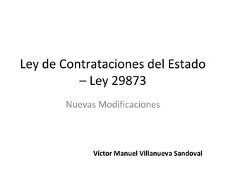 Ley de Contrataciones del Estado
          – Ley 29873
       Nuevas Modificaciones



             Víctor Manuel Villanueva Sandoval
 