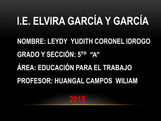 I.E. ELVIRA GARCÍA Y GARCÍA
NOMBRE: LEYDY YUDITH CORONEL IDROGO
GRADO Y SECCIÓN: 5ᵀᴼ “A”
ÁREA: EDUCACIÓN PARA EL TRABAJO
PROFESOR: HUANGAL CAMPOS WILIAM
2015
 