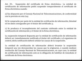 Art. 25.- Suspensión del certificado de firma electrónica.- La entidad de
certificación de información podrá suspender temporalmente el certificado de
firma electrónica cuando:

a) Sea dispuesto por el Consejo Nacional de Telecomunicaciones, de conformidad
con lo previsto en esta Ley;

b) Se compruebe por parte de la entidad de certificación de información, falsedad
en los datos consignados por el titular del certificado; y,

c) Se produzca el incumplimiento del contrato celebrado entre la entidad de
certificación de información y el titular de la firma electrónica.

La suspensión temporal dispuesta por la entidad de certificación de información
deberá ser inmediatamente notificada al titular del certificado y al organismo de
control, dicha notificación deberá señalar las causas de la suspensión.

La entidad de certificación de información deberá levantar la suspensión
temporal una vez desvanecidas las causas que la originaron, o cuando mediare
resolución del Consejo Nacional de Telecomunicaciones, en cuyo caso, la entidad
de certificación de información está en la obligación de habilitar de inmediato el
certificado de firma electrónica.
 