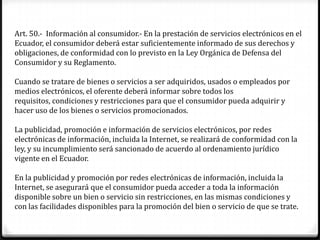 Art. 50.- Información al consumidor.- En la prestación de servicios electrónicos en el
Ecuador, el consumidor deberá estar suficientemente informado de sus derechos y
obligaciones, de conformidad con lo previsto en la Ley Orgánica de Defensa del
Consumidor y su Reglamento.

Cuando se tratare de bienes o servicios a ser adquiridos, usados o empleados por
medios electrónicos, el oferente deberá informar sobre todos los
requisitos, condiciones y restricciones para que el consumidor pueda adquirir y
hacer uso de los bienes o servicios promocionados.

La publicidad, promoción e información de servicios electrónicos, por redes
electrónicas de información, incluida la Internet, se realizará de conformidad con la
ley, y su incumplimiento será sancionado de acuerdo al ordenamiento jurídico
vigente en el Ecuador.

En la publicidad y promoción por redes electrónicas de información, incluida la
Internet, se asegurará que el consumidor pueda acceder a toda la información
disponible sobre un bien o servicio sin restricciones, en las mismas condiciones y
con las facilidades disponibles para la promoción del bien o servicio de que se trate.
 