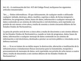 Art. 61.- A continuación del Art. 415 del Código Penal, inclúyanse los siguientes
artículos innumerados:

"Art. ....- Daños informáticos.- El que dolosamente, de cualquier modo o utilizando
cualquier método, destruya, altere, inutilice, suprima o dañe, de forma temporal o
definitiva, los programas, datos, bases de datos, información o cualquier mensaje de
datos contenido en un sistema de información o red electrónica, será reprimido con
prisión de seis meses a tres años y multa de sesenta a ciento cincuenta dólares de los
Estados Unidos de Norteamérica.

La pena de prisión será de tres a cinco años y multa de doscientos a seis cientos dólares
de los Estados Unidos de Norteamérica, cuando se trate de programas, datos, bases de
datos, información o cualquier mensaje de datos contenido en un sistema de
información o red electrónica, destinada a prestar un servicio público o vinculada con la
defensa nacional.

Art. ....- Si no se tratare de un delito mayor, la destrucción, alteración o inutilización de la
infraestructura o instalaciones físicas necesarias para la transmisión, recepción o
procesamiento de mensajes de datos, será reprimida con prisión de ocho meses a cuatro
años y multa de doscientos a seis cientos dólares de los Estados Unidos de
Norteamérica.".
 