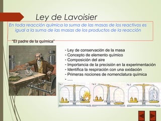 Ley de Lavoisier
En toda reacción química la suma de las masas de los reactivos es
igual a la suma de las masas de los productos de la reacción
“El padre de la química”
- Ley de conservación de la masa
- Concepto de elemento químico
- Composición del aire
- Importancia de la precisión en la experimentación
- Identifica la respiración con una oxidación
- Primeras nociones de nomenclatura química
- ….
 