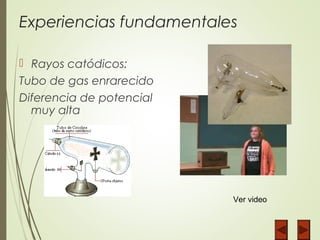 Experiencias fundamentales
 Rayos catódicos:
Tubo de gas enrarecido
Diferencia de potencial
muy alta
Ver video
 
