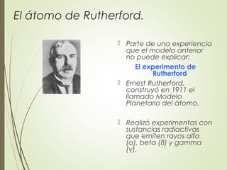 El átomo de Rutherford.
 Parte de una experiencia
que el modelo anterior
no puede explicar:
El experimento de
Rutherford
 Ernest Rutherford,
construyó en 1911 el
llamado Modelo
Planetario del átomo.
 Realizó experimentos con
sustancias radiactivas
que emiten rayos alfa
(α), beta (ß) y gamma
(γ).
 