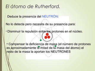El átomo de Rutherford.
Deduce la presencia del NEUTRÓN:
• Disminuir la repulsión entre los protones en el núcleo.
No lo detecta pero necesita de su presencia para:
• Compensar la deficiencia de masa (el número de protones
es aproximadamente la mitad de la masa del átomo) el
resto de la masa la aportan los NEUTRONES
 