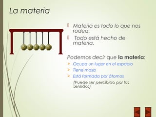 La materia
 Materia es todo lo que nos
rodea.
 Todo está hecho de
materia.
Podemos decir que la materia:
 Ocupa un lugar en el espacio
 Tiene masa
 Está formada por átomos
(Puede ser percibido por los(Puede ser percibido por los
sentidos)sentidos)
 