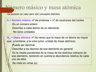 Número másico y masa atómica
A = Número másico: nº de protones + nº de neutrones del núcleo
-Es un número entero
-Describe a cada átomo de un elemento
- No tiene unidades
Mat = Masa atómica: nº de veces que la masa de un átomo es mayor
que, o contiene, a la uma (uma: unidad de masa atómica).
-Puede ser decimal
-Describe a los átomos de ese elemento en general
-Es la media ponderada de la masa de los distintos isótopos de
ese elemento, teniendo en cuenta la abundancia relativa de cada
uno de ellos
-Se mide en umas (u)
Se parecen en valor pero son conceptos distintos
 