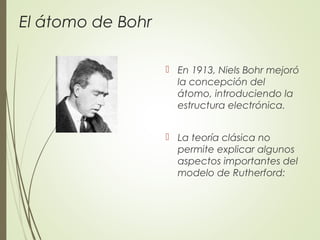 El átomo de Bohr
 En 1913, Niels Bohr mejoró
la concepción del
átomo, introduciendo la
estructura electrónica.
 La teoría clásica no
permite explicar algunos
aspectos importantes del
modelo de Rutherford:
 