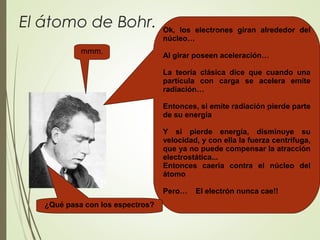El átomo de Bohr. Ok, los electrones giran alrededor del
núcleo…
Al girar poseen aceleración…
La teoría clásica dice que cuando una
partícula con carga se acelera emite
radiación…
Entonces, si emite radiación pierde parte
de su energía
Y si pierde energía, disminuye su
velocidad, y con ella la fuerza centrífuga,
que ya no puede compensar la atracción
electrostática...
Entonces caería contra el núcleo del
átomo
Pero… El electrón nunca cae!!
mmm.
¿Qué pasa con los espectros?
 