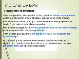 El átomo de Bohr.
Puntos más importantes:
• Un electrón para pasar de una órbita inferior a una superior debe
ganar energía
•Solo son posibles determinadas órbitas, llamadas órbitas estacionarias
en las que el electrón al girar alrededor del núcleo no emite energía.
• Un electrón al pasar de una órbita superior a una inferior emite energía
en forma de radiación electromagnética (luz)
• La energía que se absorbe o emite en los cambios de órbita de un
electrón son característicos de los átomos de cada elemento químico
(espectro atómico) y permiten identificarlo
•Los electrones tienden a ocupar la órbita de menor energía posible, o
sea la órbita más cercana al núcleo posible
 