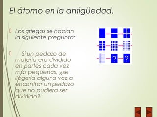 El átomo en la antigüedad.
 Los griegos se hacían
la siguiente pregunta:
 Si un pedazo de
materia era dividido
en partes cada vez
mas pequeñas, ¿se
llegaría alguna vez a
encontrar un pedazo
que no pudiera ser
dividido?
 