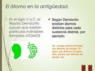 El átomo en la antigüedad.
 En el siglo V a.C. el
filosofo Demócrito
supuso que existían
partículas indivisibles
llamadas ATOMOS
 Según Demócrito
existían átomos
distintos para cada
sustancia distinta, por
ejemplo:
Un mango estaría formado
por átomos de mango. El
agua, por átomos de agua.
Una piedra, por átomos de
piedra, etc.
 