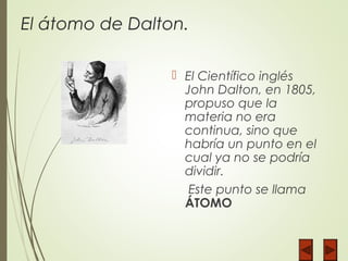 El átomo de Dalton.
 El Científico inglés
John Dalton, en 1805,
propuso que la
materia no era
continua, sino que
habría un punto en el
cual ya no se podría
dividir.
Este punto se llama
ÁTOMO
 