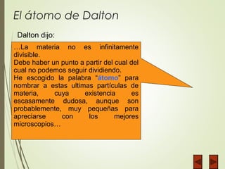 El átomo de Dalton
…La materia no es infinitamente
divisible.
Debe haber un punto a partir del cual del
cual no podemos seguir dividiendo.
He escogido la palabra “átomo” para
nombrar a estas ultimas partículas de
materia, cuya existencia es
escasamente dudosa, aunque son
probablemente, muy pequeñas para
apreciarse con los mejores
microscopios…
Dalton dijo:
 