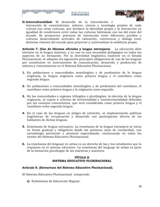 II. Interculturalidad: El desarrollo de la interrelación e
    interacción de conocimientos, saberes, ciencia y tecnología propios de cada
    cultura con otras culturas, que fortalece la identidad propia y la interacción en
    igualdad de condiciones entre todas las culturas bolivianas con las del resto del
    mundo. Se promueven prácticas de interacción entre diferentes pueblos y
    culturas desarrollando actitudes de valoración, convivencia y diálogo entre
    distintas visiones del mundo para proyectar y universalizar la sabiduría propia.

Artículo 7. (Uso de Idiomas oficiales y lengua extranjera). La educación debe
iniciarse en la lengua materna, y su uso es una necesidad pedagógica en todos los
aspectos de su formación. Por la diversidad lingüística existente en el Estado
Plurinacional, se adoptan los siguientes principios obligatorios de uso de las lenguas
por constituirse en instrumentos de comunicación, desarrollo y producción de
saberes y conocimientos en el Sistema Educativo Plurinacional.

1. En poblaciones o comunidades monolingües y de predominio de la lengua
   originaria, la lengua originaria como primera lengua y el castellano como
   segunda lengua.

2. En poblaciones o comunidades monolingües y de predominio del castellano, el
   castellano como primera lengua y la originaria como segunda.

3. En las comunidades o regiones trilingües o plurilingües, la elección de la lengua
   originaria, se sujeta a criterios de territorialidad y transterritorialidad definidos
   por los consejos comunitarios, que será considerada como primera lengua y el
   castellano como segunda lengua.

4. En el caso de las lenguas en peligro de extinción, se implementarán políticas
   lingüísticas de recuperación y desarrollo con participación directa de los
   hablantes de dichas lenguas.

5. Enseñanza de lengua extranjera. La enseñanza de la lengua extranjera se inicia
   en forma gradual y obligatoria desde los primeros años de escolaridad, con
   metodología pertinente y personal especializado, continuando en todos los
   niveles del Sistema Educativo Plurinacional.

6. La enseñanza del lenguaje en señas es un derecho de las y los estudiantes que lo
   requieran en el sistema educativo. La enseñanza del lenguaje de señas es parte
   de la formación plurilingüe de las maestras y maestros.

                                 TÍTULO II
                      SISTEMA EDUCATIVO PLURINACIONAL

Artículo 8. (Estructura del Sistema Educativo Plurinacional).

El Sistema Educativo Plurinacional comprende:

   a) Subsistema de Educación Regular.
                                                                                     10
 